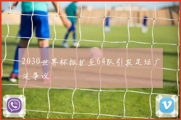 2030世界杯拟扩至64队引发足坛广泛争议